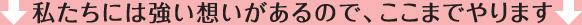 私たちには強い想いがあるので、ここまでやります