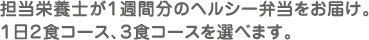 担当栄養士が１週間分のヘルシー弁当をお届け。１日２食コース、３食コースを選べます。