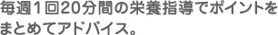 毎週１回20分間の栄養指導でポイントをまとめてアドバイス。